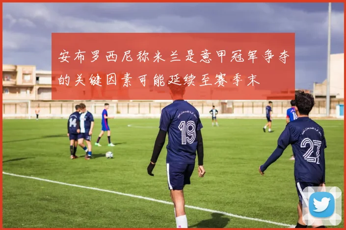 安布罗西尼称米兰是意甲冠军争夺的关键因素可能延续至赛季末