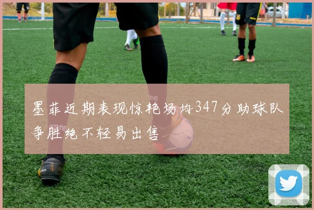 墨菲近期表现惊艳场均347分助球队争胜绝不轻易出售