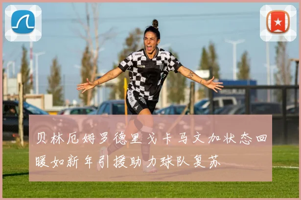 贝林厄姆罗德里戈卡马文加状态回暖如新年引援助力球队复苏
