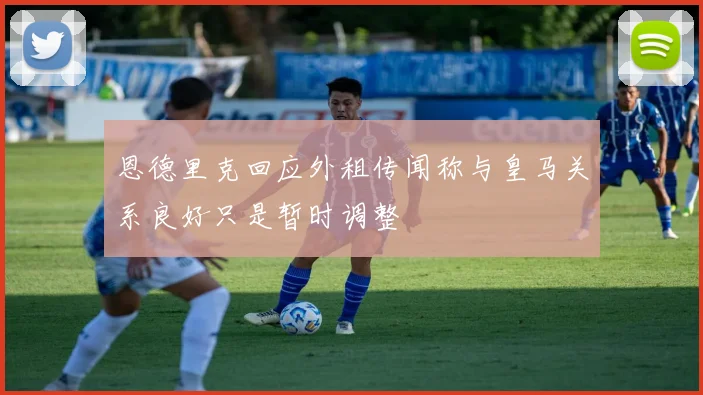 恩德里克回应外租传闻称与皇马关系良好只是暂时调整