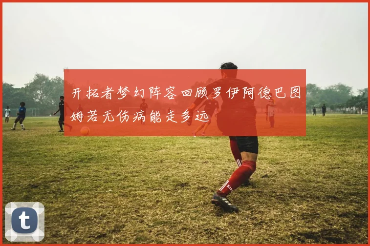 开拓者梦幻阵容回顾罗伊阿德巴图姆若无伤病能走多远