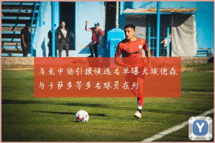 马竞中场引援候选名单曝光埃德森与卡萨多等多名球员在列