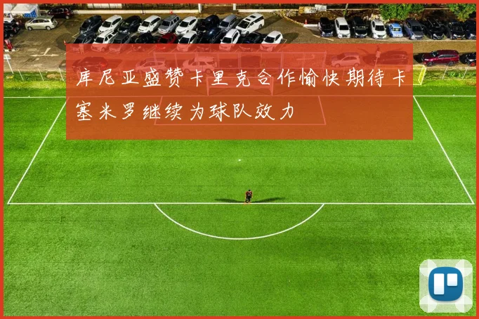 库尼亚盛赞卡里克合作愉快期待卡塞米罗继续为球队效力