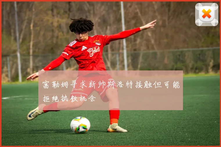 富勒姆寻求新帅斯洛特接触但可能拒绝执教机会