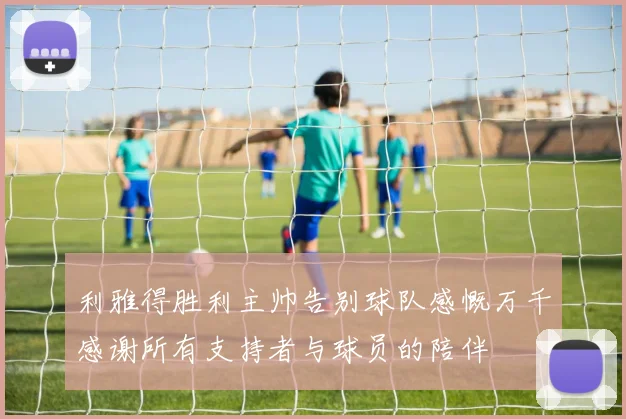 利雅得胜利主帅告别球队感慨万千感谢所有支持者与球员的陪伴