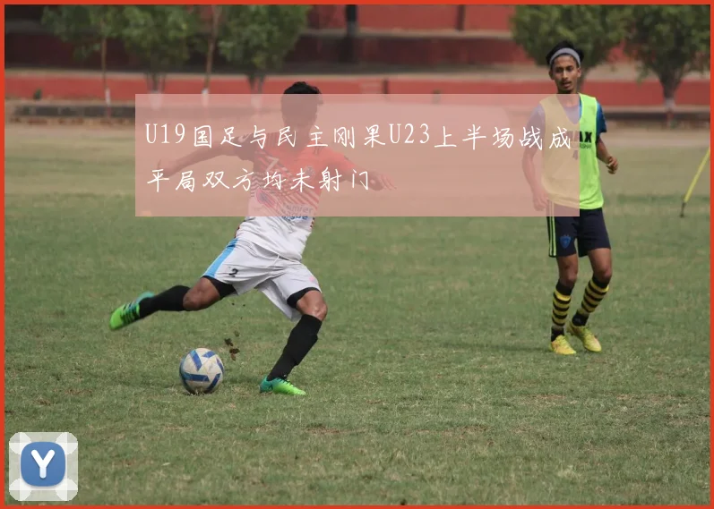 U19国足与民主刚果U23上半场战成平局双方均未射门