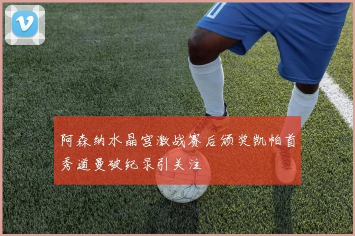阿森纳水晶宫激战赛后颁奖凯帕首秀道曼破纪录引关注
