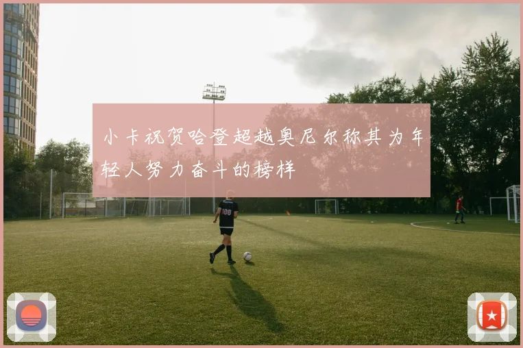 小卡祝贺哈登超越奥尼尔称其为年轻人努力奋斗的榜样